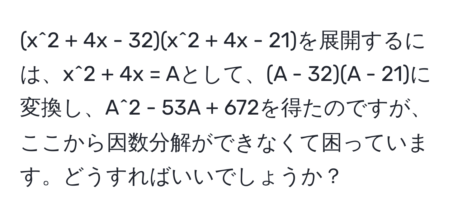 (x^2 + 4x - 32)(x^2 + 4x - 21)を展開するには、x^2 + 4x = Aとして、(A - 32)(A - 21)に変換し、A^2 - 53A + 672を得たのですが、ここから因数分解ができなくて困っています。どうすればいいでしょうか？