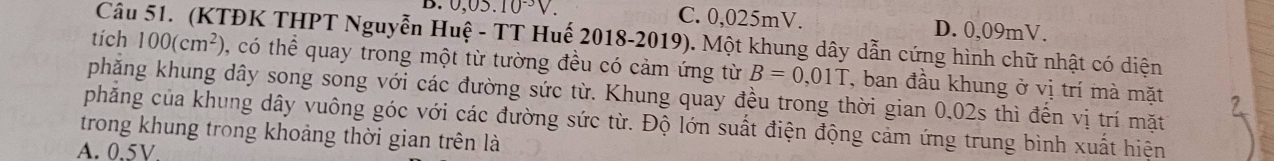 0,05.10^(-3)V. C. 0,025mV. D. 0,09mV.
Câu 51. (KTĐK THPT Nguyễn Huệ - TT Huế 2018-2019). Một khung dây dẫn cứng hình chữ nhật có diện
tích 100(cm^2) , có thể quay trong một từ tường đều có cảm ứng từ B=0,01T , ban đầu khung ở vị trí mà mặt
phăng khung dây song song với các đường sức từ. Khung quay đều trong thời gian 0,02s thì đến vị trí mặt
phẳăng của khung dây vuông góc với các đường sức từ. Độ lớn suất điện động cảm ứng trung bình xuất hiện
trong khung trong khoảng thời gian trên là
A. 0.5V.