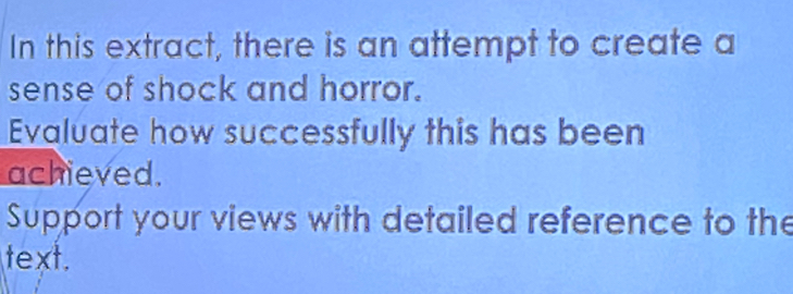 In this extract, there is an attempt to create a 
sense of shock and horror. 
Evaluate how successfully this has been 
achieved. 
Support your views with detailed reference to the 
text.