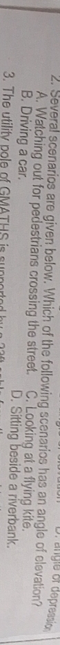 D. angle of depression
2. Several scenarios are given below. Which of the following scenarios has an angle of elevation?
A. Watching out for pedestrians crossing the street. C. Looking at a flying kite.
B. Driving a car. D. Sitting beside a riverbank.
3. The utility pole of GMATHS is support