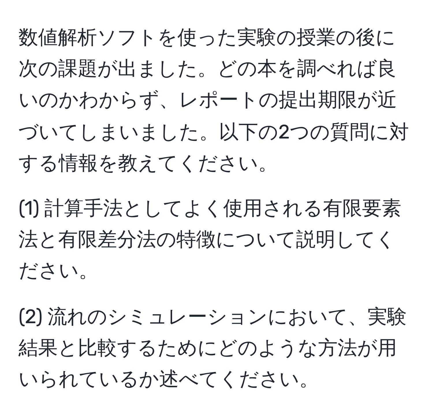 数値解析ソフトを使った実験の授業の後に次の課題が出ました。どの本を調べれば良いのかわからず、レポートの提出期限が近づいてしまいました。以下の2つの質問に対する情報を教えてください。

(1) 計算手法としてよく使用される有限要素法と有限差分法の特徴について説明してください。

(2) 流れのシミュレーションにおいて、実験結果と比較するためにどのような方法が用いられているか述べてください。