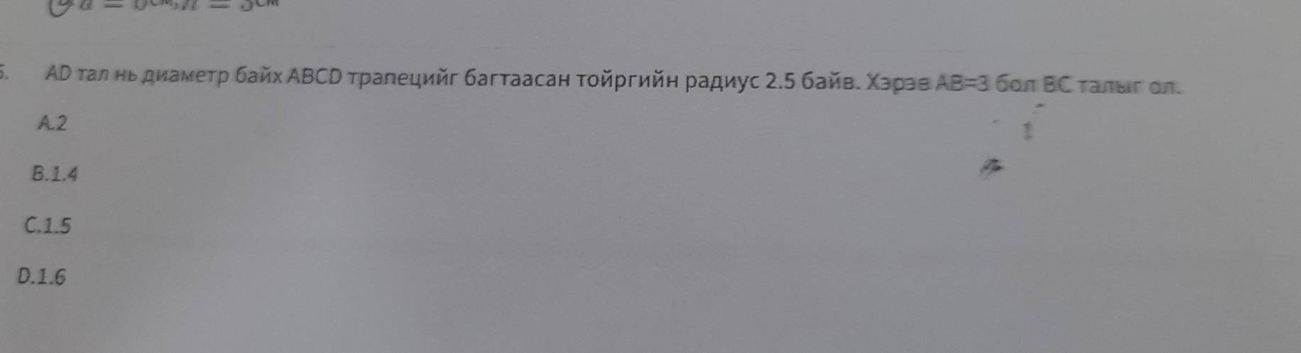 m=3=
5. ΑD τал ньдиамеτр байх ΑΒСΝ тралецийг багтаасан τοйргийη радиус 2.5 байве Χарав AB=3 бοπ BC τалыς oл.
A2
B. 1.4
C. 1.5
D. 1.6