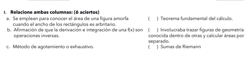 Relacione ambas columnas: (6 aciertos) 
a. Se emplean para conocer el área de una figura amorfa ( ) Teorema fundamental del cálculo. 
cuando el ancho de los rectángulos es arbritario. 
b. Afirmación de que la derivación e integración de una f(x) son  ) Involucraba trazar figuras de geometría 
operaciones inversas. conocida dentro de otras y calcular áreas por 
separado. 
c. Método de agotamiento o exhaustivo. ( ) Sumas de Riemann