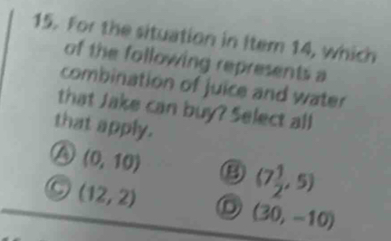 For the situation in Item 14, which
of the following represents a
combination of juice and water
that Jake can buy? Select all
that apply.
(0,10)
(12,2)
(7 1/2 ,5)
(30,-10)