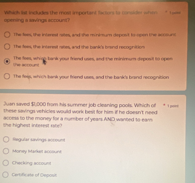 Which list includes the most important factors to consider when * 1 péint
opening a savings account?
The fees, the interest rates, and the minimum deposit to open the account
The fees, the interest rates, and the bank's brand recognition
The fees, which bank your friend uses, and the minimum deposit to open
the account
The fees, which bank your friend uses, and the bank's brand recognition
Juan saved $1,000 from his summer job cleaning pools. Which of * 1 point
these savings vehicles would work best for him if he doesn't need
access to the money for a number of years AND wanted to earn
the highest interest rate?
Regular savings account
Money Market account
Checking account
Certificate of Deposit