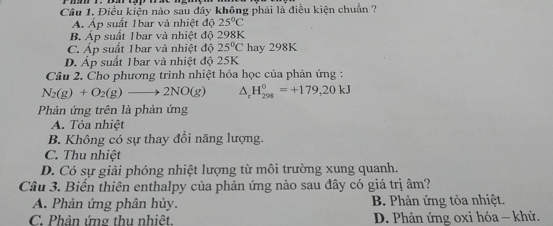 Điều kiện nào sau đây không phải là điều kiện chuẩn ?
A. Áp suất 1bar và nhiệt độ 25°C
B. Áp suất 1bar và nhiệt độ 298K
C. Áp suất 1bar và nhiệt độ 25°C hay 298K
D. Áp suất 1bar và nhiệt độ 25K
Câu 2. Cho phương trình nhiệt hóa học của phản ứng :
N_2(g)+O_2(g)to 2NO(g)
△ _rH_(298)^0=+179,20kJ
Phản ứng trên là phản ứng
A. Tỏa nhiệt
B. Không có sự thay đồi năng lượng.
C. Thu nhiệt
D. Có sự giải phóng nhiệt lượng từ môi trường xung quanh.
Câu 3. Biến thiên enthalpy của phản ứng nào sau đây có giá trị âm?
A. Phản ứng phân hủy. B. Phản ứng tỏa nhiệt.
C. Phản ứng thu nhiêt. D. Phản ứng oxi hóa - khử.