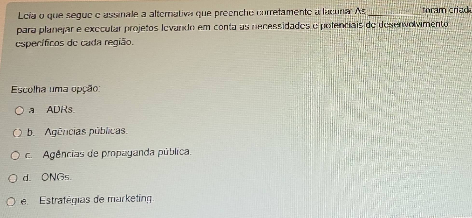 Leia o que segue e assinale a alternativa que preenche corretamente a lacuna: As _foram criada
para planejar e executar projetos levando em conta as necessidades e potenciais de desenvolvimento
específicos de cada região.
Escolha uma opção:
a. ADRs.
b. Agências públicas.
c. Agências de propaganda pública.
d. ONGs.
e. Estratégias de marketing.