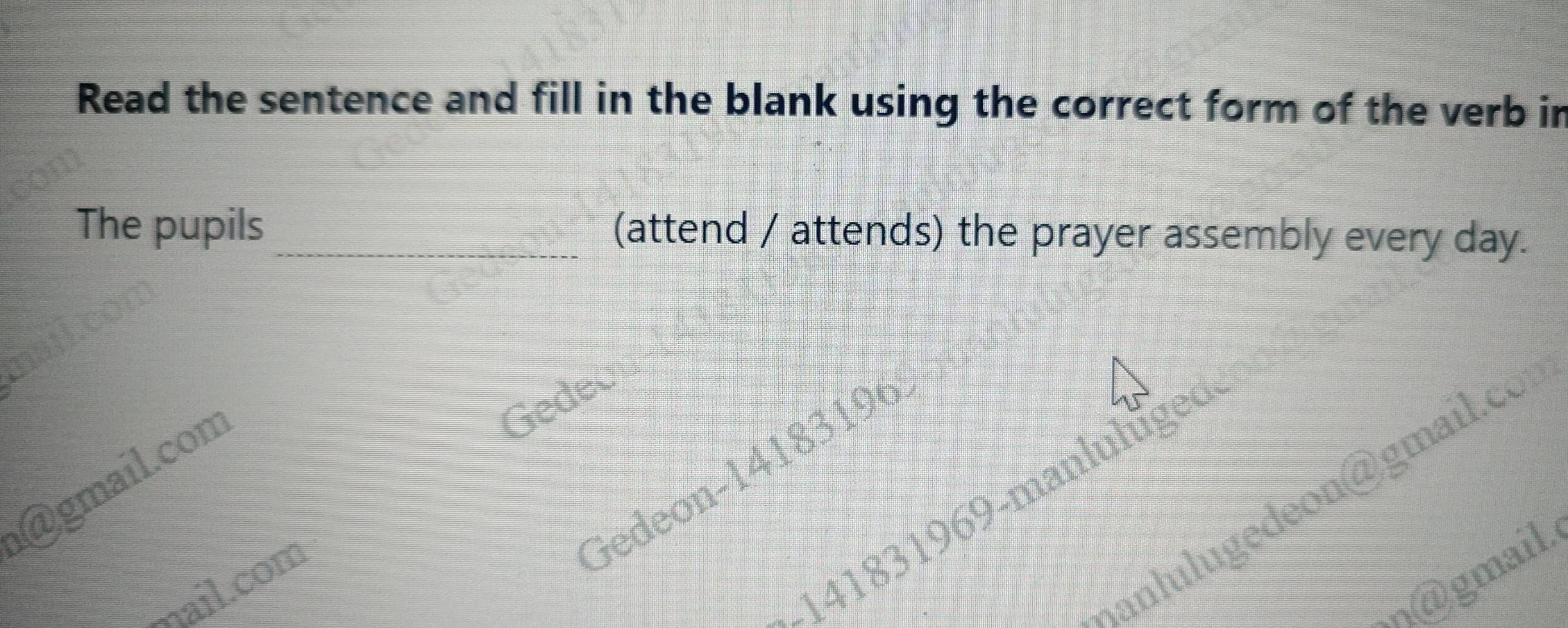 Read the sentence and fill in the blank using the correct form of the verb in 
The pupils_ (attend / attends) the prayer assembly every day. 
Gedeon-14183196 
@gmail.com 
Gede- 
Aanlulgedeon@gmail.co 
141831969-manluluged 
n@ gmail 
mail.com