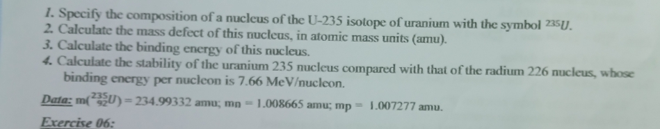 Specify the composition of a nucleus of the U- 235 isotope of uranium with the symbol 235U. 
2. Calculate the mass defect of this nucleus, in atomic mass units (amu). 
3. Calculate the binding energy of this nucleus. 
4. Calculate the stability of the uranium 235 nucleus compared with that of the radium 226 nucleus, whose 
binding energy per nucleon is 7.66 MeV/nucleon. 
Data: m(^235_92U)=234.99332amu; mn=1.008665 amu; mp=1.007277amu. 
Exercise 06: