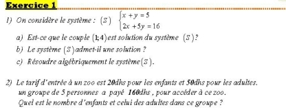 On considère le système : (3) beginarrayl x+y=5 2x+5y=16endarray.
a) Est-ce que le couple (1;4) est solution du système (S )?
b) Le système (S) admet-il une solution ?
c) Résoudre algébriquement le système (S).
2) Le tarif d'entrée à un zoo est 20dhs pour les enfants et 50dhs pour les adultes.
un groupe de 5 personnes a payé 160dhs , pour accéder à ce zoo.
Quel est le nombre d'enfants et celui des adultes dans ce groupe ?