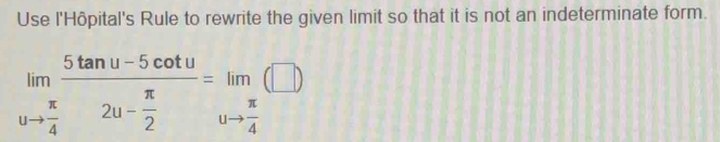 Use l'Hôpital's Rule to rewrite the given limit so that it is not an indeterminate form.
limlimits _uto  π /4 frac 5tan u-5cot u2u- π /2 =limlimits _uto  π /4 (□ )