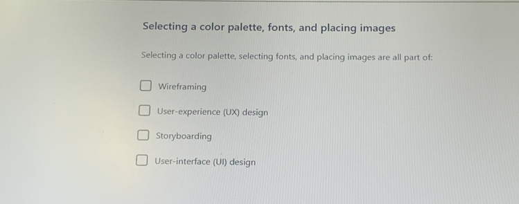 Selecting a color palette, fonts, and placing images
Selecting a color palette, selecting fonts, and placing images are all part of:
Wireframing
User-experience (UX) design
Storyboarding
User-interface (UI) design