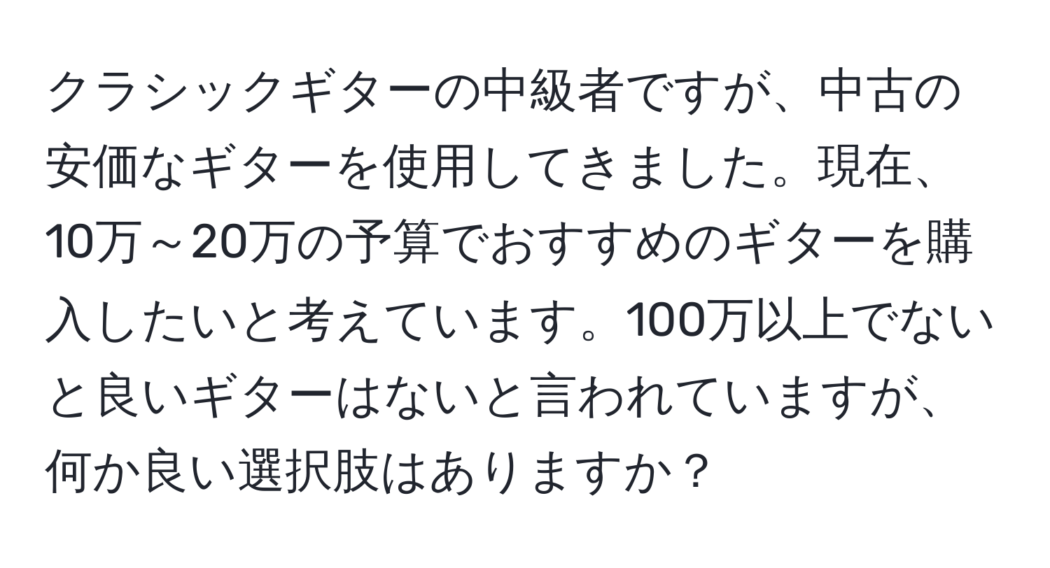 クラシックギターの中級者ですが、中古の安価なギターを使用してきました。現在、10万～20万の予算でおすすめのギターを購入したいと考えています。100万以上でないと良いギターはないと言われていますが、何か良い選択肢はありますか？