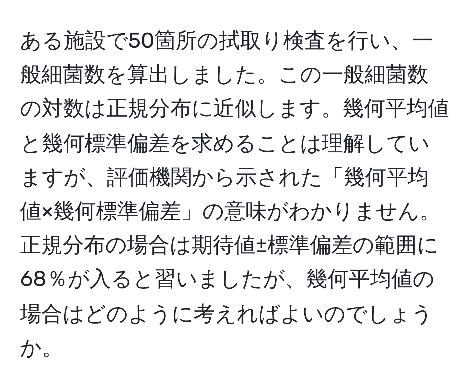 ある施設で50箇所の拭取り検査を行い、一般細菌数を算出しました。この一般細菌数の対数は正規分布に近似します。幾何平均値と幾何標準偏差を求めることは理解していますが、評価機関から示された「幾何平均値×幾何標準偏差」の意味がわかりません。正規分布の場合は期待値±標準偏差の範囲に68％が入ると習いましたが、幾何平均値の場合はどのように考えればよいのでしょうか。