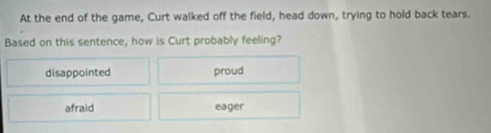 At the end of the game, Curt walked off the field, head down, trying to hold back tears.
Based on this sentence, how is Curt probably feeling?
disappointed proud
afraid eager