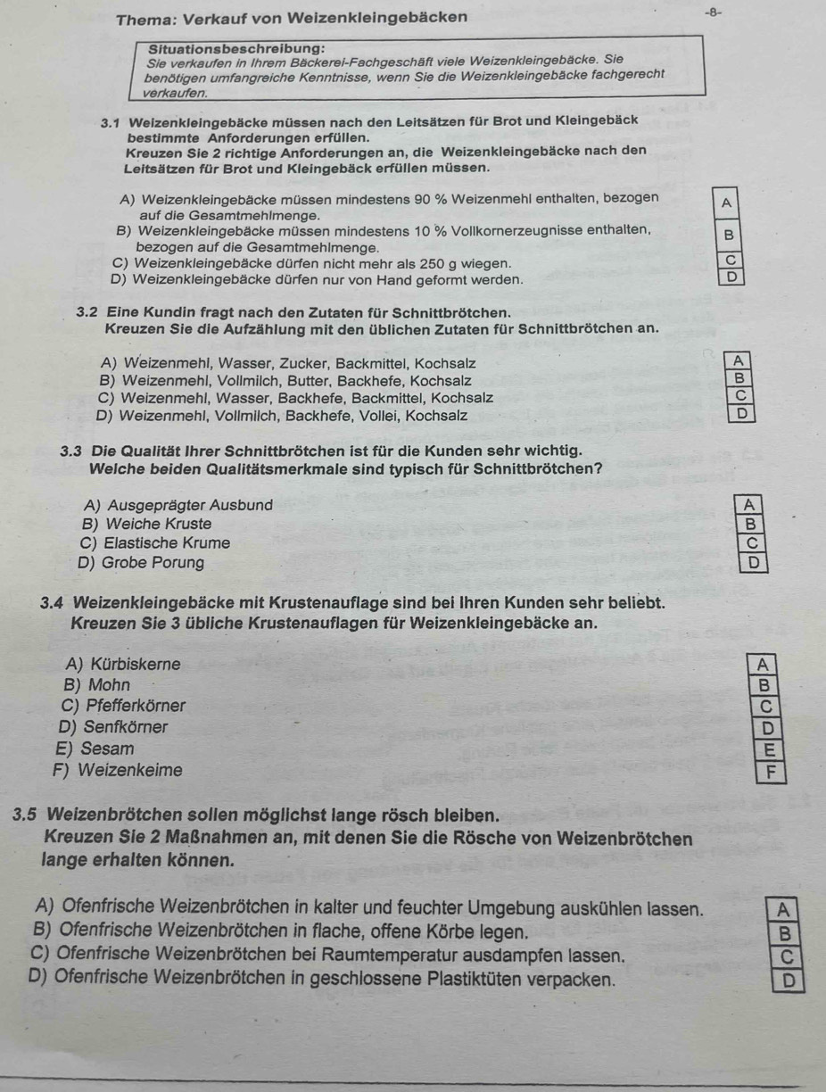 Thema: Verkauf von Weizenkleingebäcken -8-
Situationsbeschreibung:
Sie verkaufen in Ihrem Bäckerei-Fachgeschäft viele Weizenkleingebäcke. Sie
benötigen umfangreiche Kenntnisse, wenn Sie die Weizenkleingebäcke fachgerecht
verkaufen.
3.1 Weizenkleingebäcke müssen nach den Leitsätzen für Brot und Kleingebäck
bestimmte Anforderungen erfüllen.
Kreuzen Sie 2 richtige Anforderungen an, die Weizenkleingebäcke nach den
Leitsätzen für Brot und Kleingebäck erfüllen müssen.
A) Weizenkleingebäcke müssen mindestens 90 % Weizenmehl enthalten, bezogen 
auf die Gesamtmehlmenge.
B) Weizenkleingebäcke müssen mindestens 10 % Vollkornerzeugnisse enthalten, 
bezogen auf die Gesamtmehlmenge.
C) Weizenkleingebäcke dürfen nicht mehr als 250 g wiegen.
D) Weizenkleingebäcke dürfen nur von Hand geformt werden.
3.2 Eine Kundin fragt nach den Zutaten für Schnittbrötchen.
Kreuzen Sie die Aufzählung mit den üblichen Zutaten für Schnittbrötchen an.
A) Weizenmehl, Wasser, Zucker, Backmittel, Kochsalz
B) Weizenmehl, Vollmilch, Butter, Backhefe, Kochsalz
C) Weizenmehl, Wasser, Backhefe, Backmittel, Kochsalz
D) Weizenmehl, Vollmilch, Backhefe, Vollei, Kochsalz
3.3 Die Qualität Ihrer Schnittbrötchen ist für die Kunden sehr wichtig.
Welche beiden Qualitätsmerkmale sind typisch für Schnittbrötchen?
A) Ausgeprägter Ausbund
B) Weiche Kruste
C) Elastische Krume
D) Grobe Porung 
* 3.4 Weizenkleingebäcke mit Krustenauflage sind bei Ihren Kunden sehr beliebt.
Kreuzen Sie 3 übliche Krustenauflagen für Weizenkleingebäcke an.
A) Kürbiskerne
B) Mohn
C) Pfefferkörner
D) Senfkörner
E) Sesam
F) Weizenkeime 
3.5 Weizenbrötchen sollen möglichst lange rösch bleiben.
Kreuzen Sie 2 Maßnahmen an, mit denen Sie die Rösche von Weizenbrötchen
lange erhalten können.
A) Ofenfrische Weizenbrötchen in kalter und feuchter Umgebung auskühlen lassen. 
B) Ofenfrische Weizenbrötchen in flache, offene Körbe legen. 
C) Ofenfrische Weizenbrötchen bei Raumtemperatur ausdampfen lassen. 
D) Ofenfrische Weizenbrötchen in geschlossene Plastiktüten verpacken.