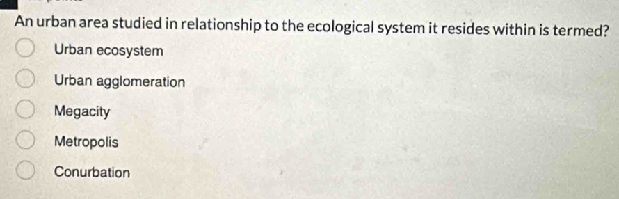 An urban area studied in relationship to the ecological system it resides within is termed?
Urban ecosystem
Urban agglomeration
Megacity
Metropolis
Conurbation