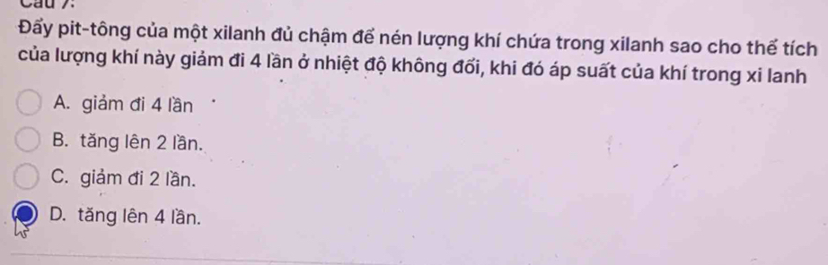 Cau7:
Đấy pit-tông của một xilanh đủ chậm để nén lượng khí chứa trong xilanh sao cho thể tích
của lượng khí này giảm đi 4 lần ở nhiệt độ không đối, khi đó áp suất của khí trong xi lanh
A. giảm đi 4 lần
B. tăng lên 2 lần.
C. giảm đi 2 lần.
D. tăng lên 4 lần.