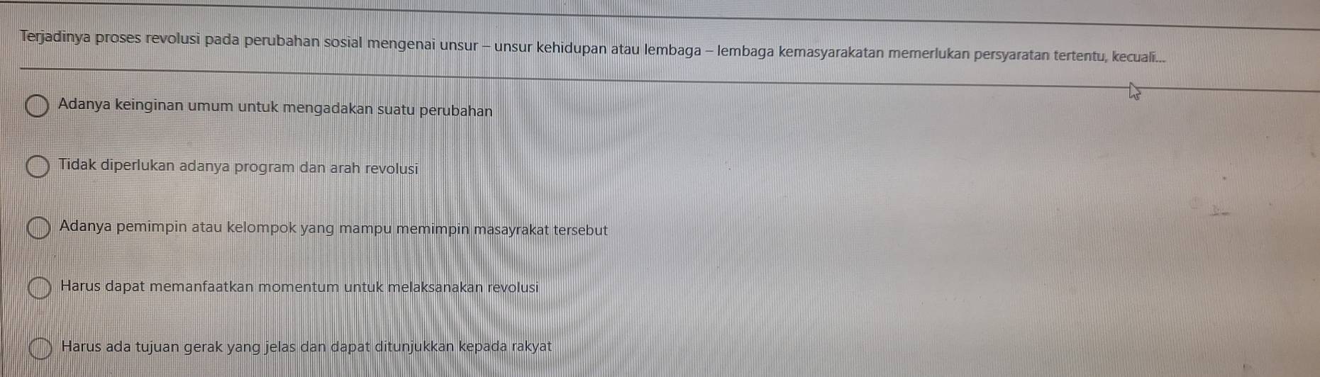 Terjadinya proses revolusi pada perubahan sosial mengenai unsur - unsur kehidupan atau lembaga - lembaga kemasyarakatan memerlukan persyaratan tertentu, kecuali..
Adanya keinginan umum untuk mengadakan suatu perubahan
Tidak diperlukan adanya program dan arah revolusi
Adanya pemimpin atau kelompok yang mampu memimpin masayrakat tersebut
Harus dapat memanfaatkan momentum untuk melaksanakan revolusi
Harus ada tujuan gerak yang jelas dan dapat ditunjukkan kepada rakyat