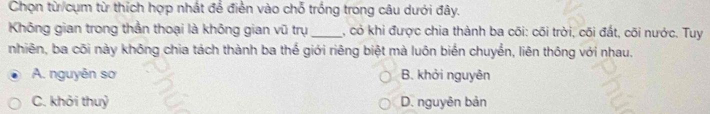 Chọn từ/cụm từ thích hợp nhất để điền vào chỗ trống trong câu dưới đây.
Không gian trong thần thoại là không gian vũ trụ_ , có khi được chia thành ba cõi: cõi trời, cõi đất, cõi nước. Tuy
nhiên, ba cõi này không chia tách thành ba thế giới riêng biệt mà luôn biến chuyển, liên thông với nhau.
A. nguyên sơ B. khởi nguyên
C. khởi thuỷ D. nguyên bản