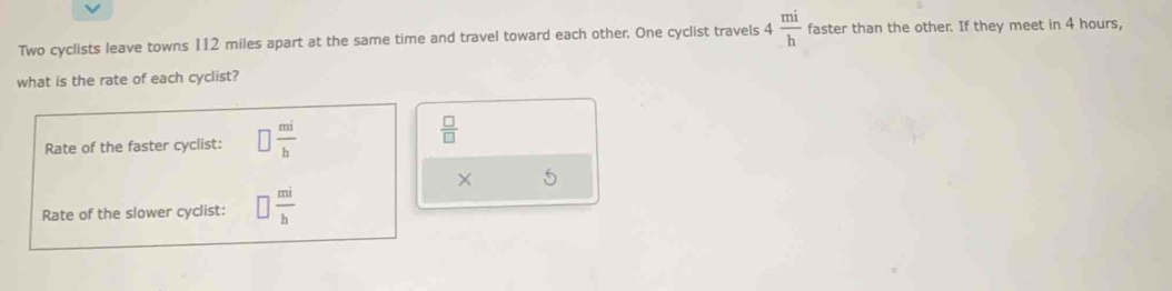 Two cyclists leave towns 112 miles apart at the same time and travel toward each other. One cyclist travels 4 mi/h  faster than the other. If they meet in 4 hours, 
what is the rate of each cyclist? 
Rate of the faster cyclist: □  mi/b 
 □ /□  
× 5
Rate of the slower cyclist: □  mi/b 