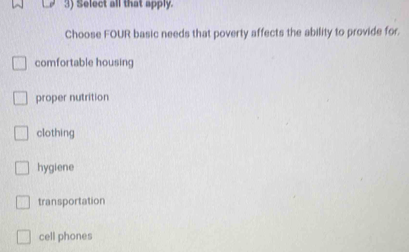 Select all that apply.
Choose FOUR basic needs that poverty affects the ability to provide for.
comfortable housing
proper nutrition
clothing
hygiene
transportation
cell phones