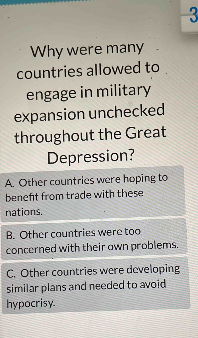 Why were many
countries allowed to
engage in military
expansion unchecked
throughout the Great
Depression?
A. Other countries were hoping to
beneft from trade with these
nations.
B. Other countries were too
concerned with their own problems.
C. Other countries were developing
similar plans and needed to avoid
hypocrisy.