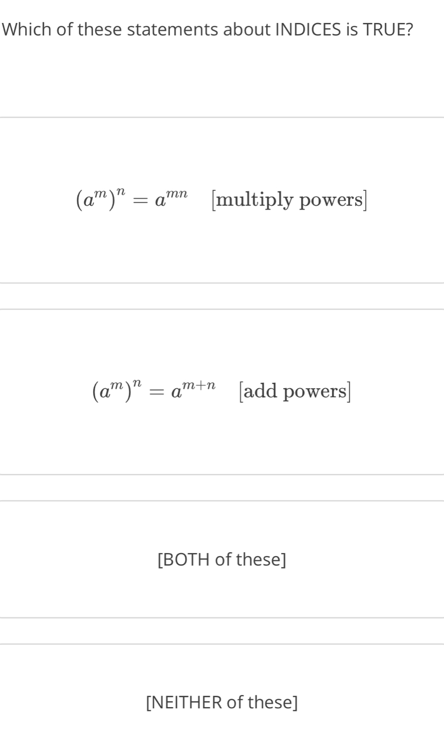 Which of these statements about INDICES is TRUE?
(a^m)^n=a^(mn) [multiply powers]
(a^m)^n=a^(m+n) [add powers]
[BOTH of these]
[NEITHER of these]