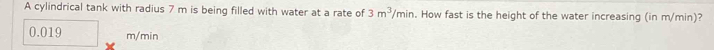 A cylindrical tank with radius 7 m is being filled with water at a rate of 3m^3/min. How fast is the height of the water increasing (in m/min)?
0.019 m/min