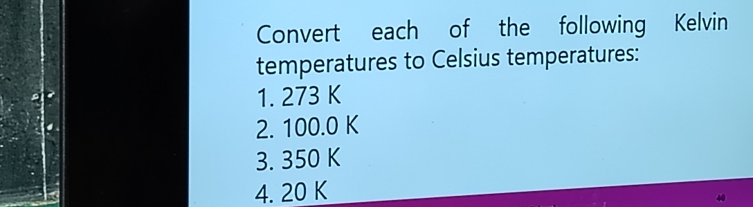 Convert each of the following Kelvin 
temperatures to Celsius temperatures: 
1. 273 K
2. 100.0 K
3. 350 K
4. 20 K