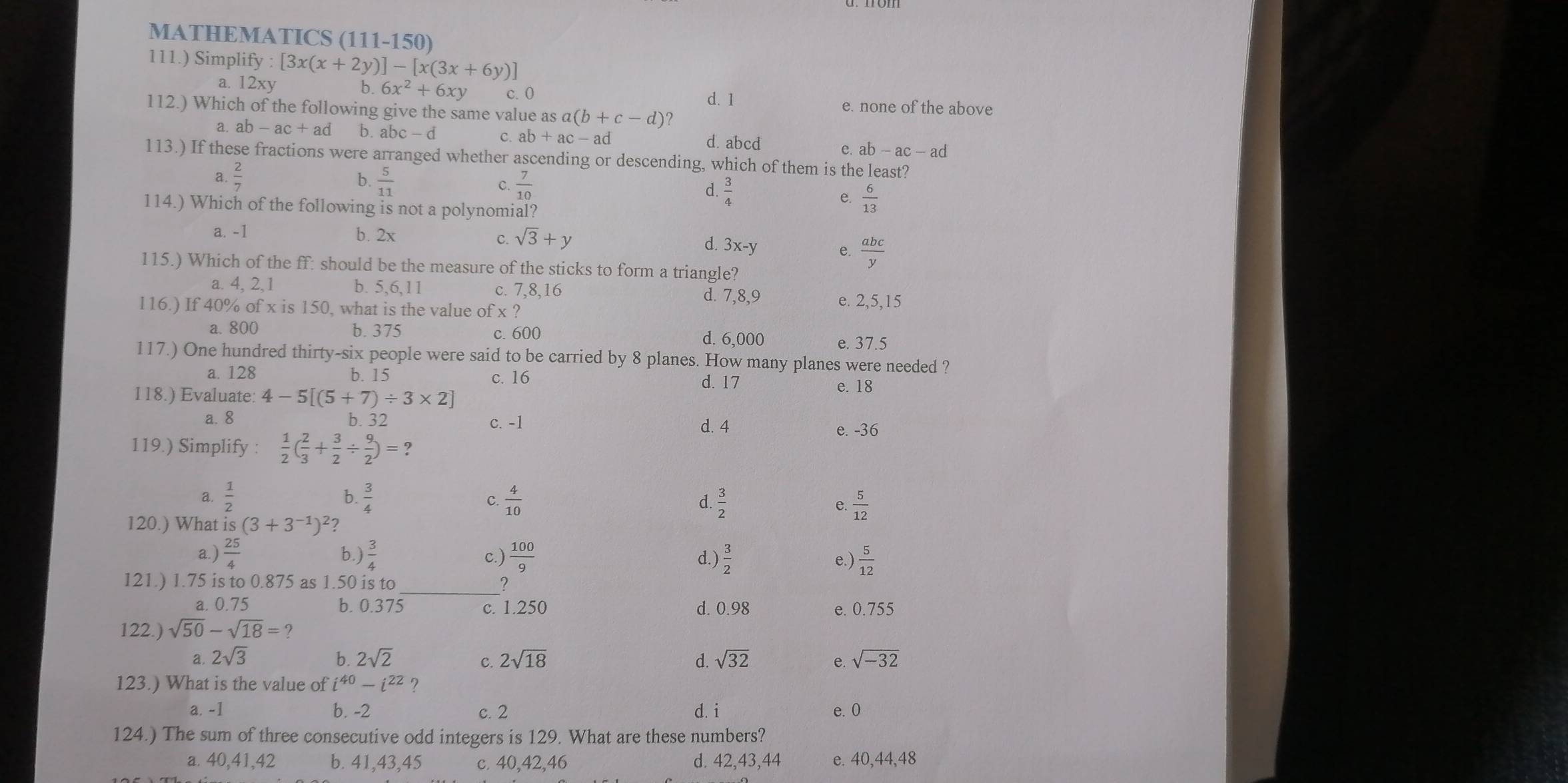 MATHEMATICS (111-150)
111.) Simplify : [3x(x+2y)]-[x(3x+6y)]
a. 12xy b. 6x^2+6x c.0 d. 1
112.) Which of the following give the same value as a(b+c-d) 2 e. none of the above
a ab-ac+ad b. abc-d C. ab+ac-ad d. abcd e. ab-ac-a
113.) If these fractions were arranged whether ascending or descending, which of them is the least?
a.  2/7  b.  5/11  C.  7/10  d.  3/4 
e.  6/13 
114.) Which of the following is not a polynomial?
a. -1 b. 2x sqrt(3)+y d. 3x-y e.  abc/y 
C.
115.) Which of the ff: should be the measure of the sticks to form a triangle?
a. 4, 2,1 b. 5,6,11 c. 7,8,16 d. 7,8,9
116.) If 40% of x is 150, what is the value of x ? e. 2,5,15
a. 800 b. 375 c. 600
d. 6,000 e. 37.5
117.) One hundred thirty-six people were said to be carried by 8 planes. How many planes were needed ?
a. 128 b. 15 c. 16 d. 17
118.) Evaluate: 4-5[(5+7)/ 3* 2] e. 18
a. 8 b. 32 c. -1 d. 4
119.) Simplify :  1/2 ( 2/3 + 3/2 /  9/2 )=?
e. -36
a.  1/2  b.  3/4  C.  4/10  d.  3/2   5/12 
e.
120.) What is(3+3^(-1))^2 ?
a.)  25/4  b.)  3/4  c.)  100/9  d.)  3/2  e.)  5/12 
121.) 1.75 is to 0.875 as 1.50 is to
2
a. 0.75 b. 0.375 c. 1.250 d. 0.98 e. 0.755
122.) sqrt(50)-sqrt(18)=?
a. 2sqrt(3) b. 2sqrt(2) 2sqrt(18) d. sqrt(32) e. sqrt(-32)
C.
123.) What is the value of i^(40)-i^(22) ?
a. -1 b. -2 c. 2 d. i e. 0
124.) The sum of three consecutive odd integers is 129. What are these numbers?
a. 40,41,42 b. 41,43,45 c. 40,42,46 d. 42,43,44 e. 40,44,48