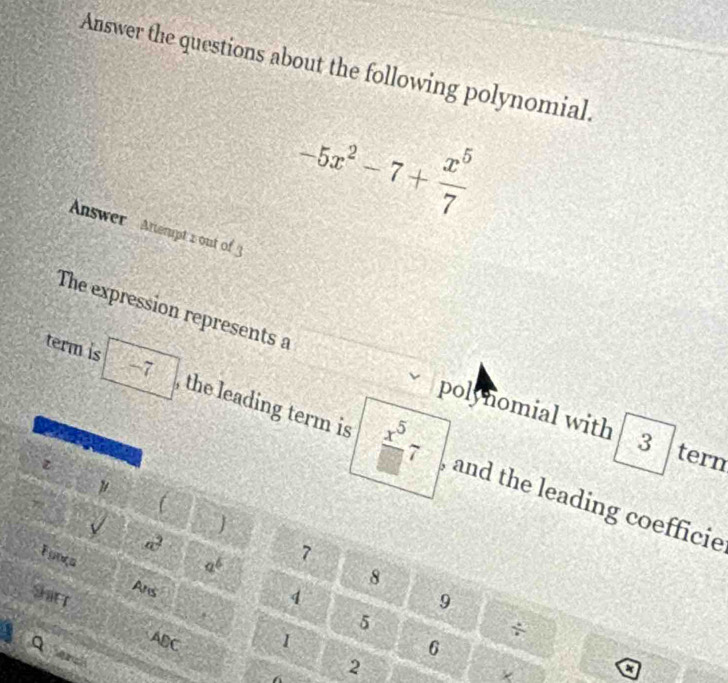 Answer the questions about the following polynomial.
-5x^2-7+ x^5/7 
Answer Attempt 2 out of 
The expression represents a 
polynomial with 3 tern 
term is -7 , the leading term is  x^5/□  7 , and the leading coefficie 
 

a^2
a^b 7
Funça Ans
8
Sarr 4 9
5
ABC 1
6
2
+ 
a