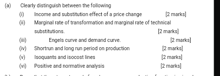 Clearly distinguish between the following 
(i) Income and substitution effect of a price change [2 marks] 
(ii) Marginal rate of transformation and marginal rate of technical 
substitutions. [2 marks] 
(iii) Engels curve and demand curve. [2 marks] 
(iv) Shortrun and long run period on production [2 marks] 
(v) Isoquants and isocost lines [2 marks] 
(vi) Positive and normative analysis [2 marks]