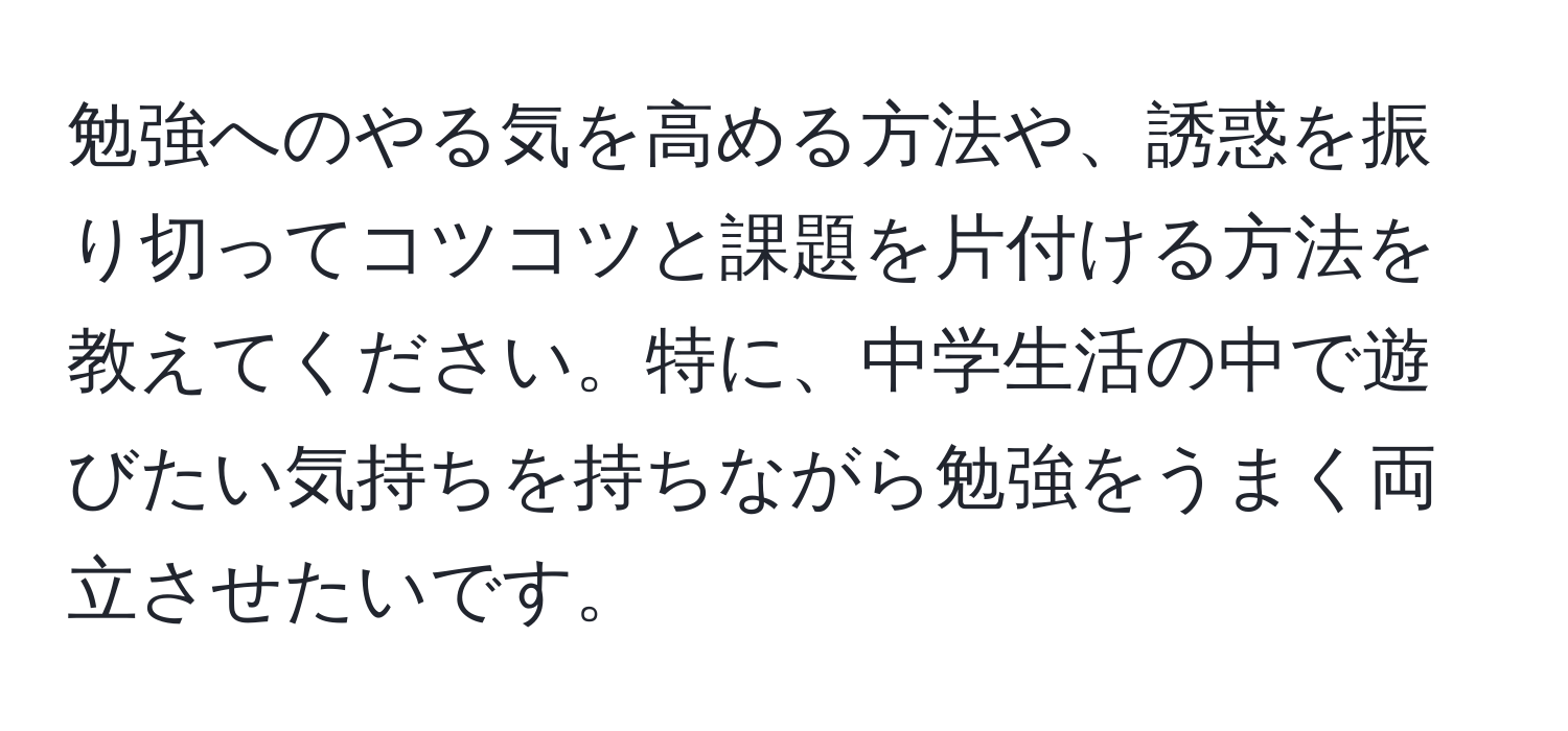 勉強へのやる気を高める方法や、誘惑を振り切ってコツコツと課題を片付ける方法を教えてください。特に、中学生活の中で遊びたい気持ちを持ちながら勉強をうまく両立させたいです。