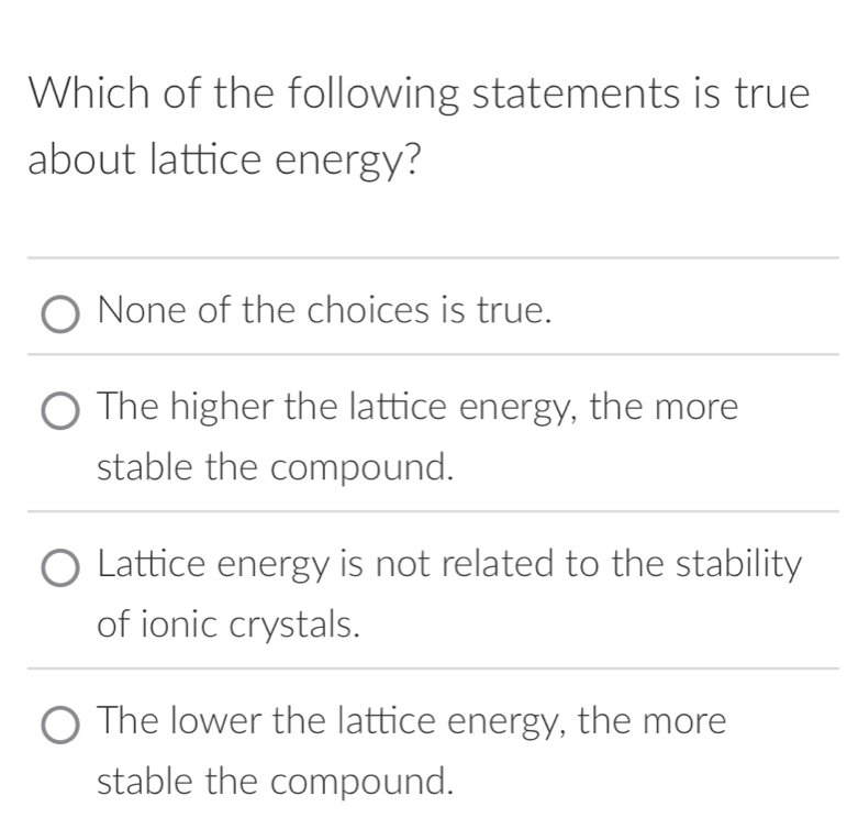 Which of the following statements is true
about lattice energy?
None of the choices is true.
The higher the lattice energy, the more
stable the compound.
Lattice energy is not related to the stability
of ionic crystals.
The lower the lattice energy, the more
stable the compound.