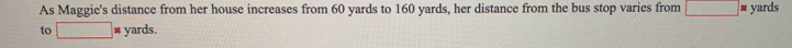 As Maggie's distance from her house increases from 60 yards to 160 yards, her distance from the bus stop varies from □ # yards
to □ yards.