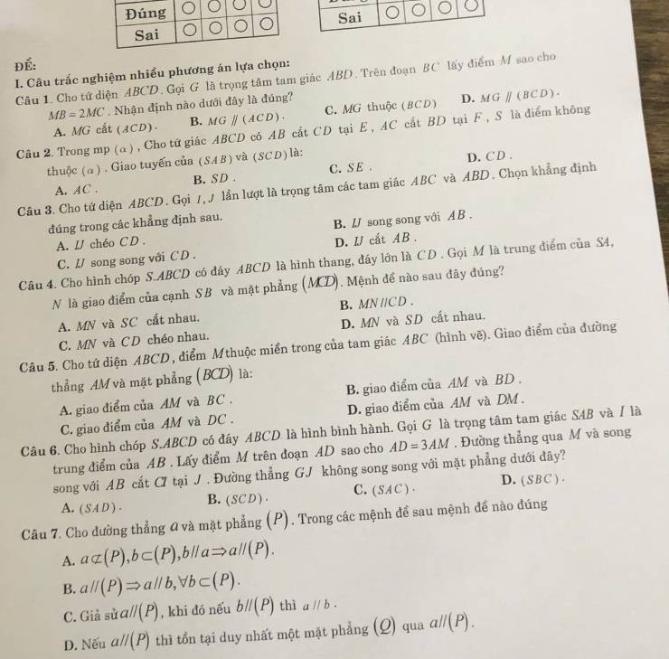 Sai
ĐÉ:
I. Câu trắc nghiệm nhiều phương án lựa chọn: Câu 1. Cho tứ diện ABCD, Gọi G là trọng tâm tam giác ABD. Trên đoạn BC lấy điểm M sao cho
MB=2MC. Nhận định nào dưới đây là đúng?
A. MG cất (ACD). B. MGparallel (ACD). C. MG thuộc (BCD) D. MGparallel (BCD).
Câu 2. Trong mp (a) , Cho tứ giác ABCD có AB cất CD tại E , AC cất BD tại F , S là diểm không
thuộc (α) . Giao tuyến của (SAB) và (SCD) là:
D. C D .
A. AC . B. SD . C. S E .
Câu 3. Cho tứ diện ABCD. Gọi /, / lần lượt là trọng tâm các tam giác ABC và ABD. Chọn khẳng định
đúng trong các khẳng định sau.
A. LJ chéo CD . B. IJ song song với A B .
C. / song song với C D . D. IJ cắt AB .
Câu 4. Cho hình chóp S.ABCD có đấy ABCD là hình thang, đáy lớn là CD . Gọi M là trung điểm của S4,
N là giao điểm của cạnh SB và mặt phẳng (MD), Mệnh đề nào sau đãy đúng?
B. MN //CD .
A. MN và SC cất nhau.
C. MN và CD chéo nhau. D. MN và SD cắt nhau.
Câu 5. Cho tứ diện ABCD , điểm Mthuộc miền trong của tam giác ABC (hình vẽ). Giao điểm của đường
thẳng AM và mặt phẳng (BCD) là:
A. giao điểm của AM và BC . B. giao điểm của AM và BD .
C. giao điểm của AM và DC . D. giao điểm của AM và DM .
Câu 6. Cho hình chóp S.ABCD có đáy ABCD là hình bình hành. Gọi G là trọng tâm tam giác SAB và / là
trung điểm của AB . Lấy điểm M trên đoạn AD sao cho AD=3AM. Đường thẳng qua M và song
song với AB cắt CI tại J . Đường thẳng GJ không song song với mặt phẳng dưới đây?
B. ( SC D ) . C. ( SAC ) · D. ( S B C ) .
A. (SAD).
Câu 7. Cho đường thẳng 0 và mặt phẳng (P), Trong các mệnh để sau mệnh đề nào đúng
A. a⊂ (P),b⊂ (P),b//aRightarrow a//(P).
B. aparallel (P)Rightarrow aparallel b,forall b⊂ (P).
C. Giả sin aparallel (P) , khi đó nếu bparallel (P) thì aparallel b.
D. Nếu aparallel (P) thì tồn tại duy nhất một mặt phẳng (Q) qua aparallel (P).