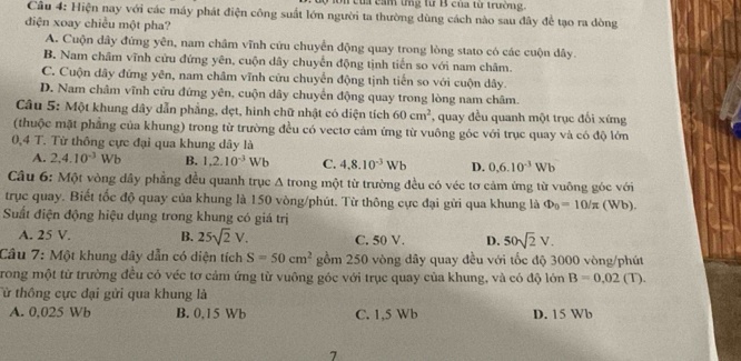 on của cầm tng từ B của từ trường.
Câu 4: Hiện nay với các máy phát điện công suất lớn người ta thường dùng cách nào sau đây để tạo ra dòng
điện xoay chiều một pha?
A. Cuộn dây đứng yên, nam châm vĩnh cứu chuyển động quay trong lòng stato có các cuộn dây.
B. Nam châm vĩnh cửu đứng yên, cuộn dây chuyển động tịnh tiến so với nam châm.
C. Cuộn dây đứng yên, nam châm vĩnh cửu chuyển động tịnh tiến so với cuộn dây.
D. Nam châm vĩnh cửu đứng yên, cuộn dây chuyển động quay trong lòng nam châm.
Câu 5: Một khung dây dẫn phẳng, dẹt, hình chữ nhật có diện tích 60cm^2 ', quay đều quanh một trục đối xứng
(thuộc mặt phẳng của khung) trong từ trường đều có vectơ cảm ứng từ vuông góc với trục quay và có độ lớn
0,4 T. Từ thông cực đại qua khung dây là
A. 2,4.10^(-3) Wb B. 1,2.10^(-3)Wb C. 4.8.10^(-3)Wb D. 0,6.10^(-3)Wb
Câu 6: Một vòng dây phẳng đều quanh trục A trong một từ trường đều có véc tơ cảm ứng từ vuông góc với
trục quay. Biết tốc độ quay của khung là 150 vòng/phút. Từ thông cực đại gửi qua khung là Phi _0=10/π (Wb).
Suất điện động hiệu dụng trong khung có giá trị
A. 25 V. B. 25sqrt(2)V. C. 50 V. D. 50sqrt(2)V.
Câu 7: Một khung dây dẫn có diện tích S=50cm^2 gồm 250 vòng dây quay đều với tốc độ 3000 vòng/phút
Trong một từ trường đều có véc tơ cảm ứng từ vuông góc với trục quay của khung, và có độ lớn B=0.02 (T).
Từ thông cực đại gửi qua khung là
A. 0,025 Wb B. 0,15 Wb C. 1,5 Wb D. 15 Wb
7