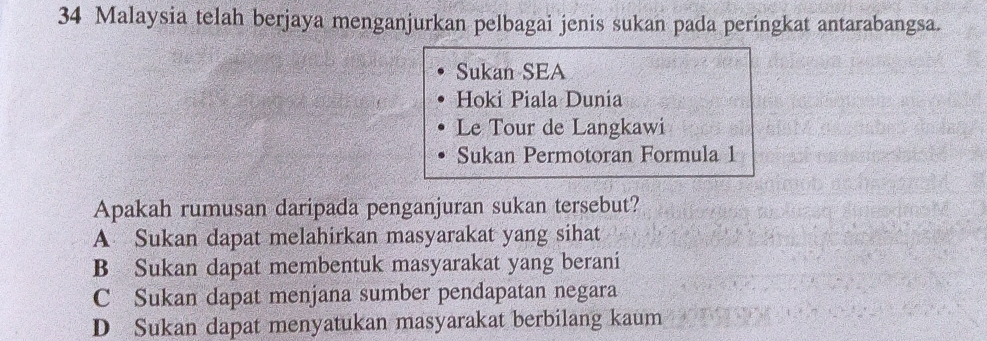 Malaysia telah berjaya menganjurkan pelbagai jenis sukan pada peringkat antarabangsa.
Sukan SEA
Hoki Piala Dunia
Le Tour de Langkawi
Sukan Permotoran Formula 1
Apakah rumusan daripada penganjuran sukan tersebut?
A Sukan dapat melahirkan masyarakat yang sihat
B Sukan dapat membentuk masyarakat yang berani
C Sukan dapat menjana sumber pendapatan negara
D Sukan dapat menyatukan masyarakat berbilang kaum