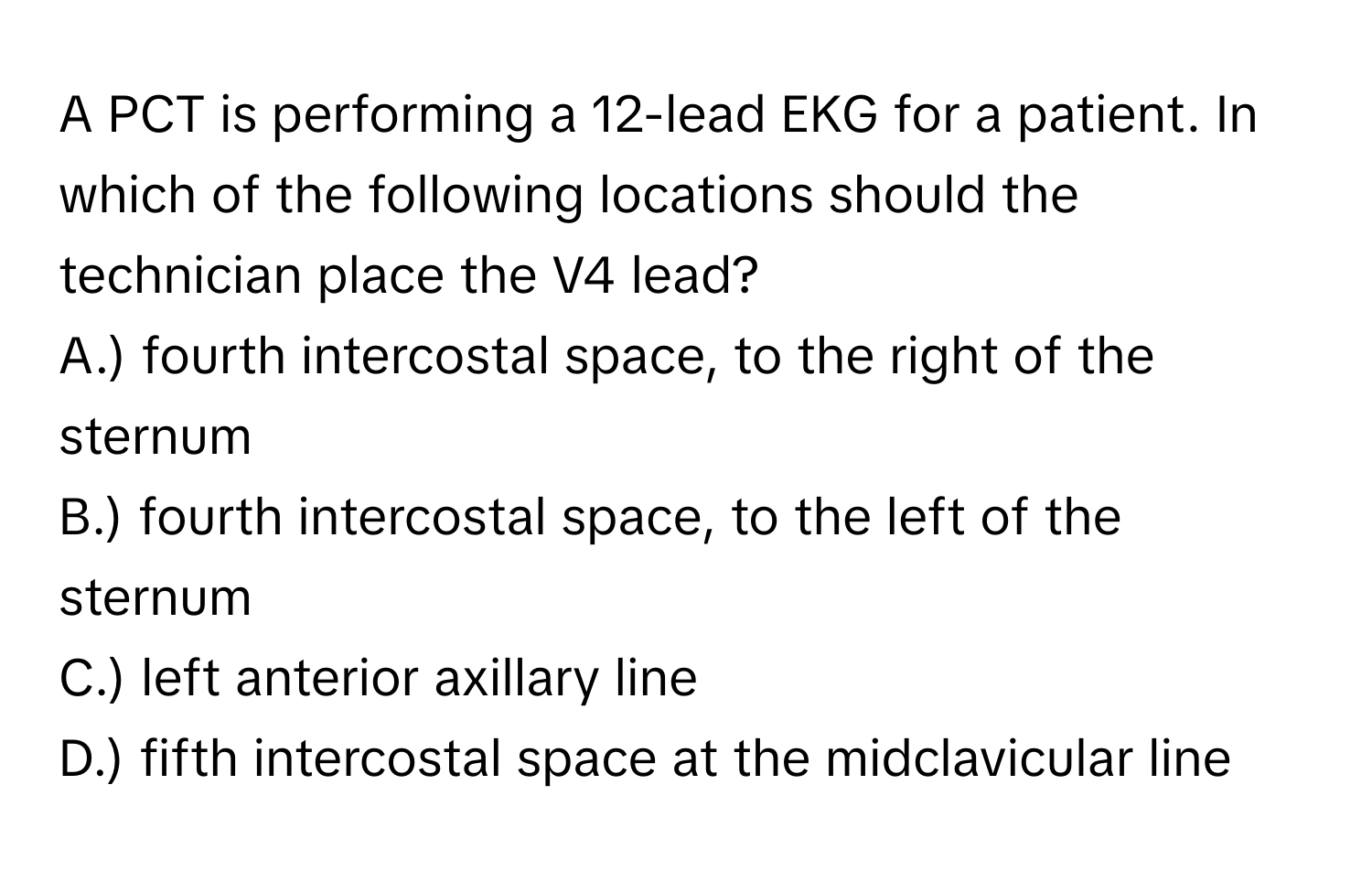 A PCT is performing a 12-lead EKG for a patient. In which of the following locations should the technician place the V4 lead? 

A.) fourth intercostal space, to the right of the sternum
B.) fourth intercostal space, to the left of the sternum
C.) left anterior axillary line
D.) fifth intercostal space at the midclavicular line