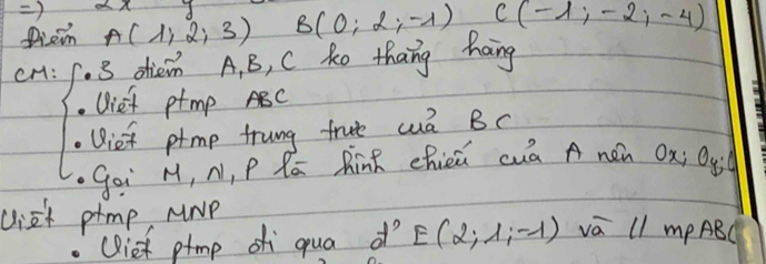 ) 
Diem A(1,2,3) B(0;2;-1) C(-1,-2,-4)
cH: 3 dhiein A, B, C ke thang hang 
Uief ptmp ABC
Uie ptmp trung frute cua Bc
Goi M, N, P Ró RinR chieú cuā A nen Ox; Qyi
ciet prmp MrP 
(ief ptmp qua dò E(2,1,-1) vā 11 mP ABC