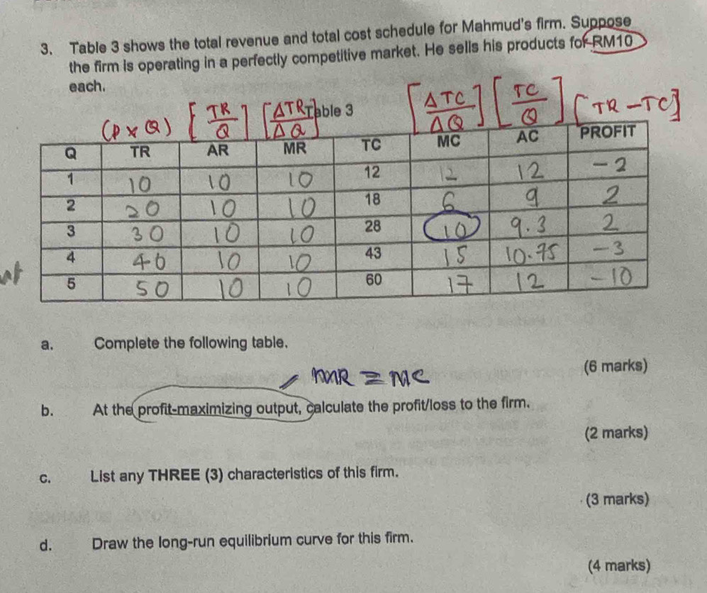 Table 3 shows the total revenue and total cost schedule for Mahmud's firm. Suppose 
the firm is operating in a perfectly competitive market. He sells his products for RM10
a. Complete the following table. 
(6 marks) 
b. At the profit-maximizing output, calculate the profit/loss to the firm. 
(2 marks) 
C. List any THREE (3) characteristics of this firm. 
(3 marks) 
d. Draw the long-run equilibrium curve for this firm. 
(4 marks)