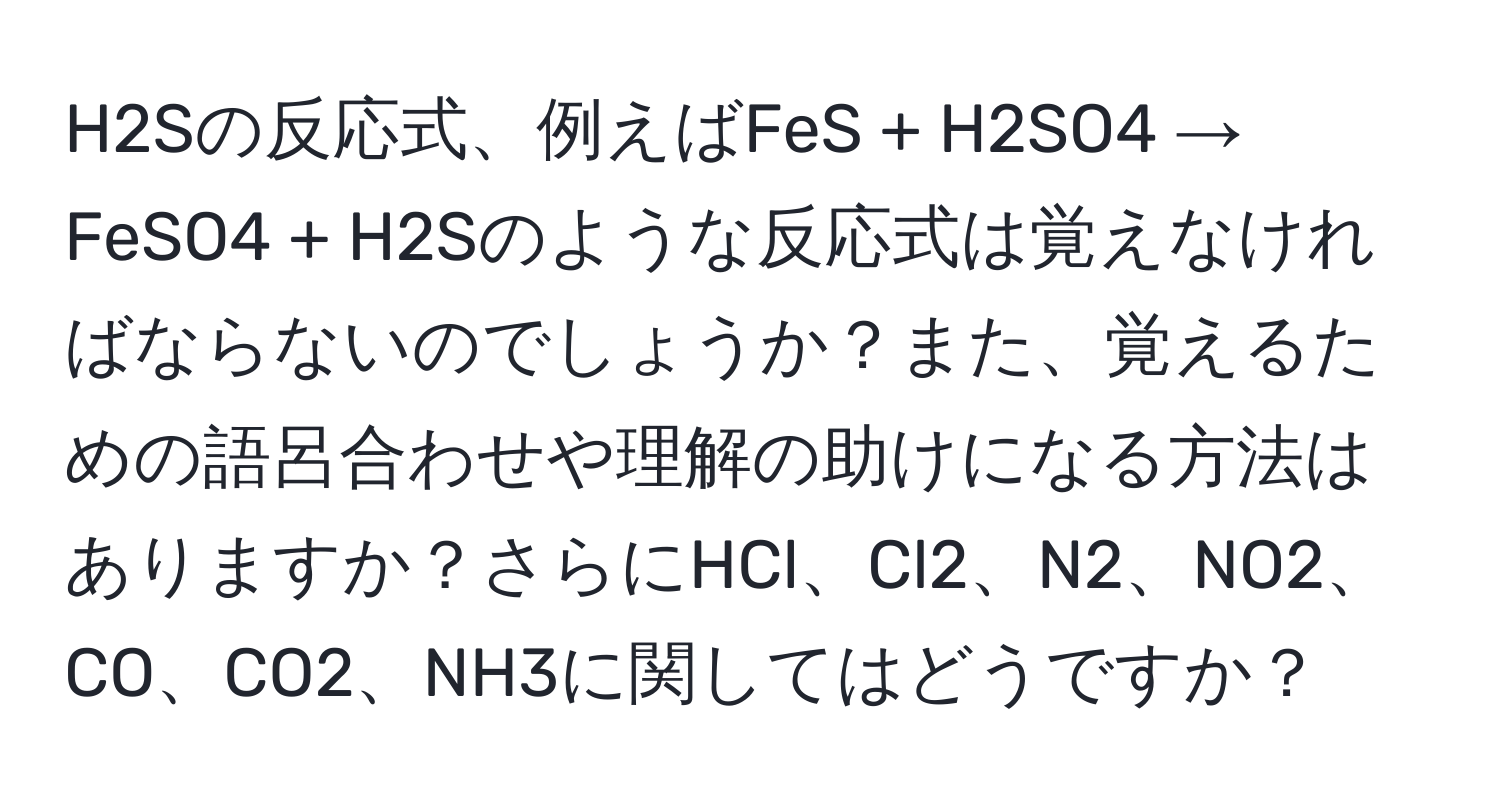 H2Sの反応式、例えばFeS + H2SO4 → FeSO4 + H2Sのような反応式は覚えなければならないのでしょうか？また、覚えるための語呂合わせや理解の助けになる方法はありますか？さらにHCl、Cl2、N2、NO2、CO、CO2、NH3に関してはどうですか？