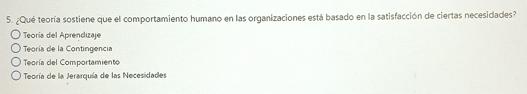 ¿Qué teoría sostiene que el comportamiento humano en las organizaciones está basado en la satisfacción de ciertas necesidades?
Teoría del Aprendizaje
Teoría de la Contingencia
Teoría del Comportamiento
Teoría de la Jerarquía de las Necesidades