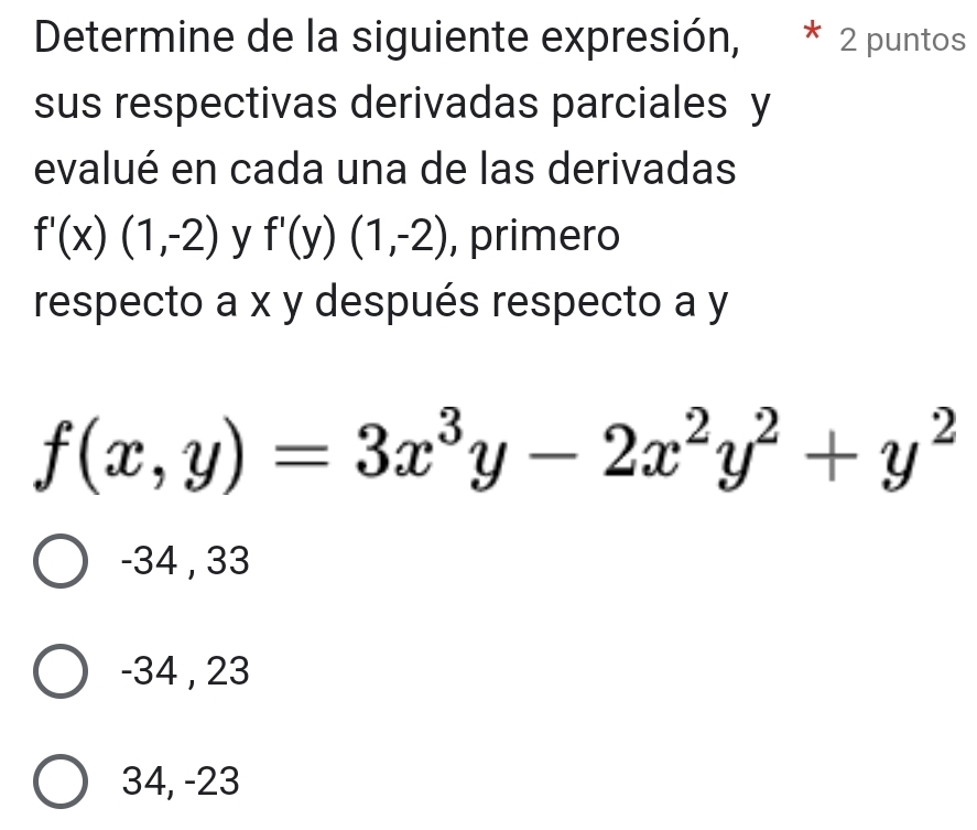 Determine de la siguiente expresión, * 2 puntos
sus respectivas derivadas parciales y
evalué en cada una de las derivadas
f'(x)(1,-2) y f'(y)(1,-2) , primero
respecto a x y después respecto a y
f(x,y)=3x^3y-2x^2y^2+y^2
-34 , 33
-34 , 23
34, -23