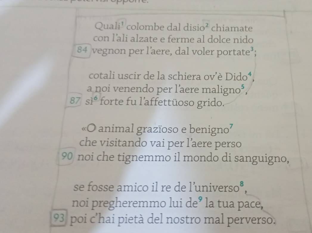 Quali¹ colombe dal disi )^2 chiamate 
con l’ali alzate e ferme al dolce nido
84 vegnon per l’aere, dal voler portate³; 
cotali uscir de la schiera ov 'è Die 10
a noi venendo per laere m aligno^5,
87 si^6 forte fu l'affettüoso grido. 
«O animal grazïoso e benigno² 
che visitando vai per l’aere perso
90 noi che tignemmo il mondo di sanguigno, 
se fosse amico il re de l’unive rso^8, 
noi pregheremmo lui de° la tua pace,
93 poi c'hai pietà del nostro mal perverso.