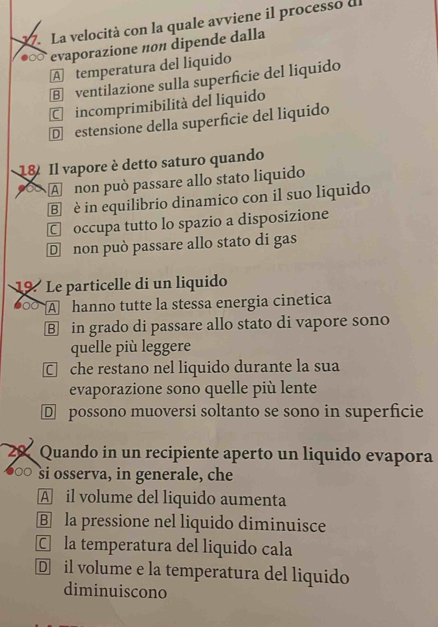 La velocità con la quale avviene il processo dl
evaporazione non dipende dalla
A temperatura del liquido
§ ventilazione sulla superficie del liquido
C incomprimibilità del liquido
D estensione della superficie del liquido
18 Il vapore è detto saturo quando
A non può passare allo stato liquido
B è in equilibrio dinamico con il suo liquido
C occupa tutto lo spazio a disposizione
Dnon può passare allo stato di gas
19 Le particelle di un liquido
000 A hanno tutte la stessa energia cinetica
B in grado di passare allo stato di vapore sono
quelle più leggere
□ che restano nel liquido durante la sua
evaporazione sono quelle più lente
D possono muoversi soltanto se sono in superficie
20 Quando in un recipiente aperto un liquido evapora
○○ si osserva, in generale, che
A il volume del liquido aumenta
B la pressione nel liquido diminuisce
C la temperatura del liquido cala
D il volume e la temperatura del liquido
diminuiscono