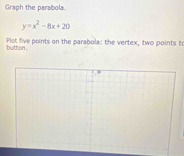 Graph the parabola.
y=x^2-8x+20
Plot five points on the parabola: the vertex, two points to 
button.