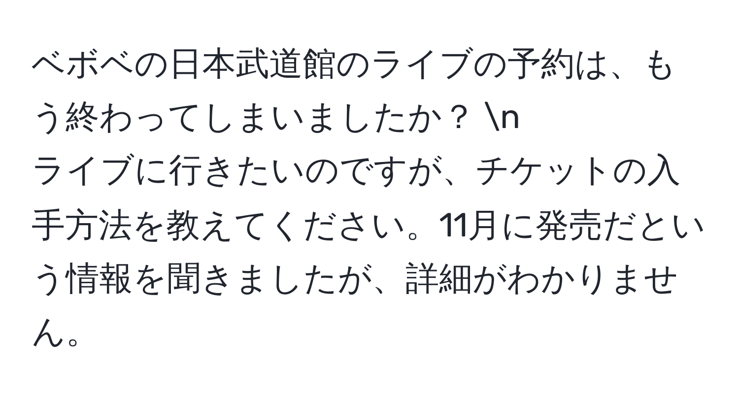 ベボベの日本武道館のライブの予約は、もう終わってしまいましたか？   n
ライブに行きたいのですが、チケットの入手方法を教えてください。11月に発売だという情報を聞きましたが、詳細がわかりません。