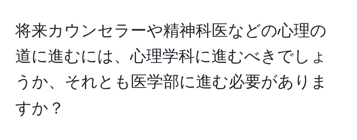 将来カウンセラーや精神科医などの心理の道に進むには、心理学科に進むべきでしょうか、それとも医学部に進む必要がありますか？